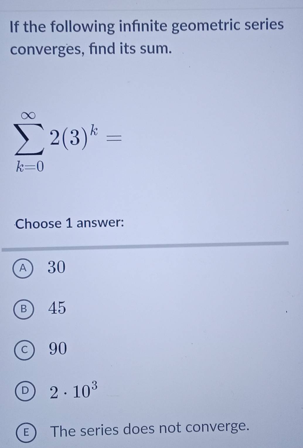 If the following infnite geometric series
converges, find its sum.
sumlimits _(k=0)^(∈fty)2(3)^k=
Choose 1 answer:
A 30
B) 45
C) 90
D 2· 10^3
E) The series does not converge.