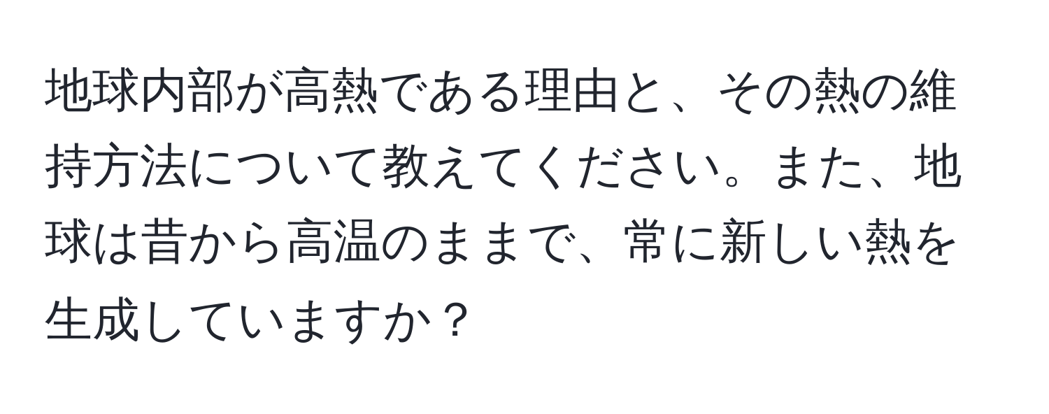 地球内部が高熱である理由と、その熱の維持方法について教えてください。また、地球は昔から高温のままで、常に新しい熱を生成していますか？