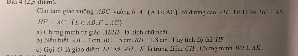 Bai 4 (2,5 điểm). 
Cho tam giác vuông ABC vuông ở A (AB , có đường cao AH. Từ H kẻ HE⊥ AB,
HF⊥ AC(E∈ AB, F∈ AC)
a) Chứng minh tứ giác AEHF là hình chữ nhật. 
b) Nếu biết AB=3cm, BC=5cm, BH=1,8cm. Hãy tính độ dài HF. 
c) Gọi O là giao điểm EF và AH , K là trung điểm CH. Chứng minh BO⊥ AK.