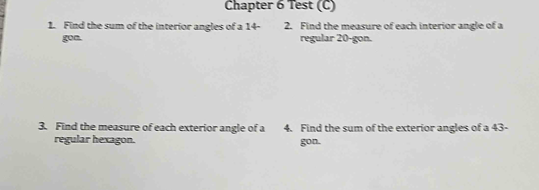 Chapter 6 Test (C) 
1. Find the sum of the interior angles of a 14 - 2. Find the measure of each interior angle of a 
gon. regular 20 -gon. 
3. Find the measure of each exterior angle of a 4. Find the sum of the exterior angles of a 43 - 
regular hexagon. gon.