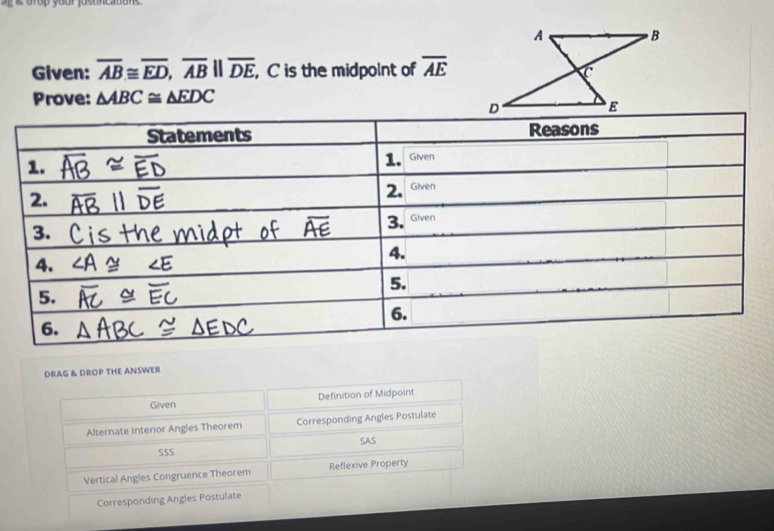 a up your justneato n .
Given: overline AB≌ overline ED, overline ABparallel overline DE C is the midpolnt of overline AE
Prove: △ ABC≌ △ EDC
DRAG & DROP THE ANSWER
Given Definition of Midpoint
Alternate Interior Angles Theorem Corresponding Angles Postulate
SSS SAS
Vertical Angles Congruence Theorem Reflexive Property
Corresponding Angles Postulate