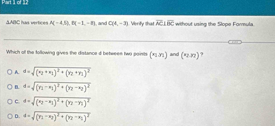 △ ABC has vertices A(-4,5), B(-1,-8) , and C(4,-3) Verify that overline AC⊥ overline BC without using the Slope Formula.
Which of the following gives the distance d between two points (x_1,y_1) and (x_2,y_2) ?
A. d=sqrt((x_2)+x_1)^2+(y_2+y_1)^2
B. d=sqrt((y_1)-x_1)^2+(y_2-x_2)^2
C. d=sqrt((x_2)-x_1)^2+(y_2-y_1)^2
D. d=sqrt((y_1)-x_2)^2+(y_2-x_1)^2