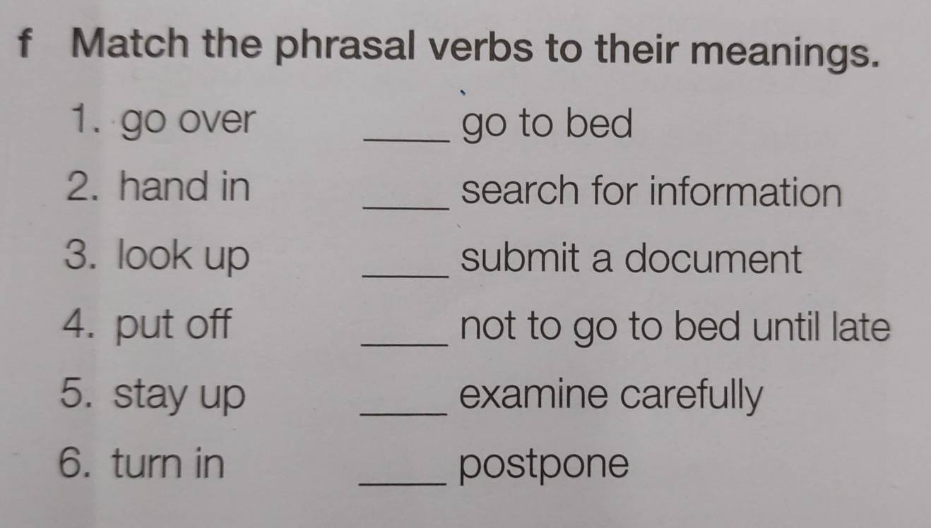 Match the phrasal verbs to their meanings. 
1. go over _go to bed 
2. hand in _search for information 
3. look up _submit a document 
4. put off _not to go to bed until late 
5. stay up _examine carefully 
6. turn in _postpone