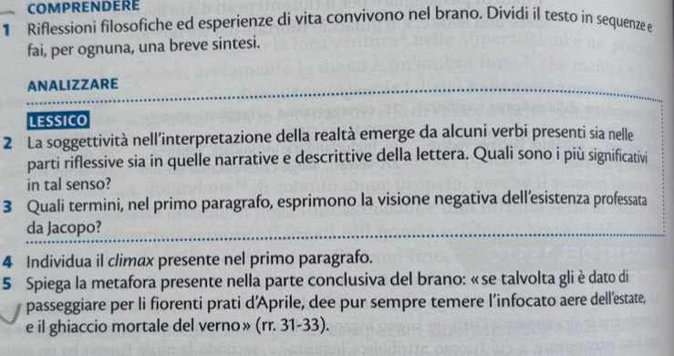 COMPRENDERE 
1 Riflessioni filosofiche ed esperienze di vita convivono nel brano. Dividi il testo in sequenze e 
fai, per ognuna, una breve sintesi. 
ANALIZZARE 
LESSICO 
2 La soggettività nell'interpretazione della realtà emerge da alcuni verbi presenti sia nelle 
parti riflessive sia in quelle narrative e descrittive della lettera. Quali sono i più significativi 
in tal senso? 
3 Quali termini, nel primo paragrafo, esprimono la visione negativa dell’esistenza professata 
da Jacopo? 
4 Individua il climax presente nel primo paragrafo. 
5 Spiega la metafora presente nella parte conclusiva del brano: « se talvolta gli è dato di 
passeggiare per li fiorenti prati d'Aprile, dee pur sempre temere l’infocato aere dell’estate, 
e il ghiaccio mortale del verno» (rr. 31-33).