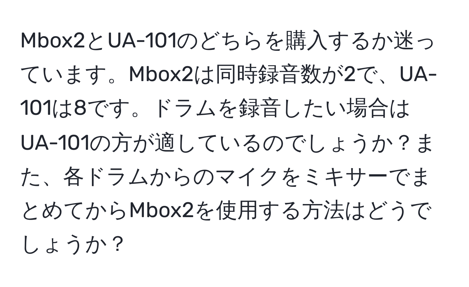 Mbox2とUA-101のどちらを購入するか迷っています。Mbox2は同時録音数が2で、UA-101は8です。ドラムを録音したい場合はUA-101の方が適しているのでしょうか？また、各ドラムからのマイクをミキサーでまとめてからMbox2を使用する方法はどうでしょうか？