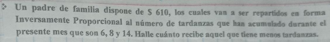 Un padre de familia dispone de $ 610, los cuales van a ser repartidos en forma 
Inversamente Proporcional al número de tardanzas que han acumulado durante el 
presente mes que son 6, 8 y 14. Halle cuánto recibe aquel que tiene menos tardanzas.