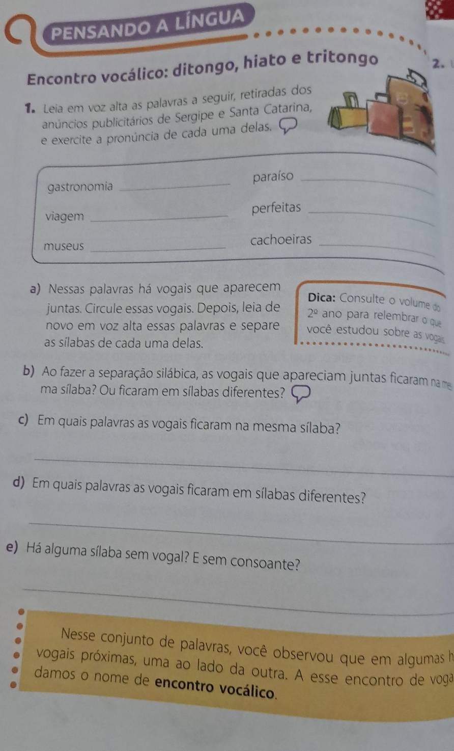 PENSANDO A LÍNGUA 
Encontro vocálico: ditongo, hiato e tritongo 
2. 
Leia em voz alta as palavras a seguir, retiradas dos 
pnúncios publicitários de Sergipe e Santa Catarina, 
e exercite a pronúncia de cada uma delas. 
gastronomia _paraíso_ 
viagem_ 
perfeitas_ 
museus _cachoeiras_ 
a) Nessas palavras há vogais que aparecem 
Dica: Consulte o volume do 
juntas. Circule essas vogais. Depois, leia de 2^(_ circ) ano para relembrar o que 
novo em voz alta essas palavras e separe você estudou sobre as vogais 
as sílabas de cada uma delas. 
b) Ao fazer a separação silábica, as vogais que apareciam juntas ficaram na ma 
ma sílaba? Ou ficaram em sílabas diferentes? 
c) Em quais palavras as vogais ficaram na mesma sílaba? 
_ 
d) Em quais palavras as vogais ficaram em sílabas diferentes? 
_ 
e) Há alguma sílaba sem vogal? E sem consoante? 
_ 
Nesse conjunto de palavras, você observou que em algumas h 
vogais próximas, uma ao lado da outra. A esse encontro de voga 
damos o nome de encontro vocálico.