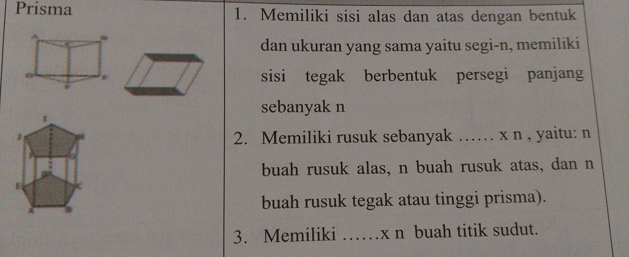 Prisma 
1. Memiliki sisi alas dan atas dengan bentuk 
dan ukuran yang sama yaitu segi-n, memiliki 
sisi tegak berbentuk persegi panjang 
sebanyak n
2. Memiliki rusuk sebanyak …… x n , yaitu: n 
buah rusuk alas, n buah rusuk atas, dan n 
buah rusuk tegak atau tinggi prisma). 
3. Memiliki ……x n buah titik sudut.