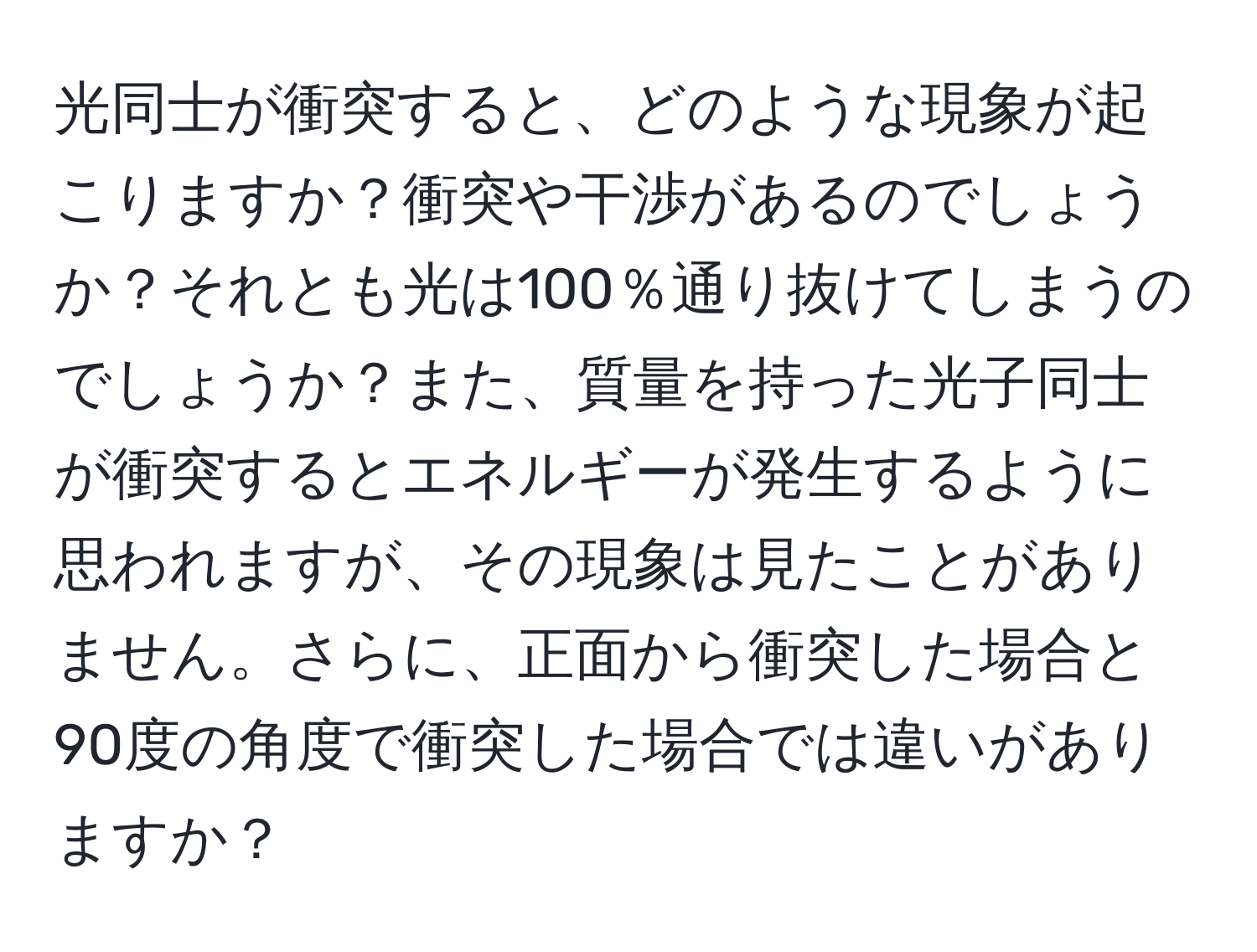 光同士が衝突すると、どのような現象が起こりますか？衝突や干渉があるのでしょうか？それとも光は100％通り抜けてしまうのでしょうか？また、質量を持った光子同士が衝突するとエネルギーが発生するように思われますが、その現象は見たことがありません。さらに、正面から衝突した場合と90度の角度で衝突した場合では違いがありますか？