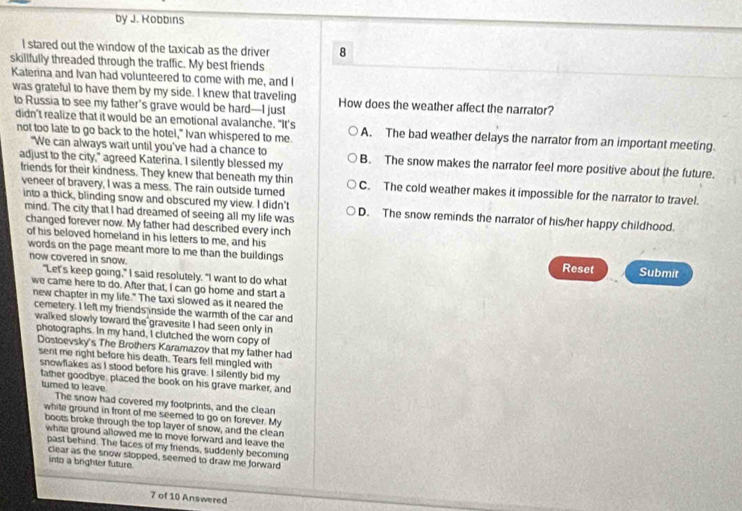 by J. Kobbins
I stared out the window of the taxicab as the driver 8
skillfully threaded through the traffic. My best friends
Katerina and Ivan had volunteered to come with me, and I
was grateful to have them by my side. I knew that traveling How does the weather affect the narrator?
to Russia to see my father’s grave would be hard—I just
didn't realize that it would be an emotional avalanche. "It’s A. The bad weather delays the narrator from an important meeting.
not too late to go back to the hotel," Ivan whispered to me.
"We can always wait until you've had a chance to B. The snow makes the narrator feel more positive about the future.
adjust to the city," agreed Katerina. I silently blessed my
friends for their kindness. They knew that beneath my thin C. The cold weather makes it impossible for the narrator to travel.
veneer of bravery, I was a mess. The rain outside turned
into a thick, blinding snow and obscured my view. I didn't D. The snow reminds the narrator of his/her happy childhood.
mind. The city that I had dreamed of seeing all my life was
changed forever now. My father had described every inch
of his beloved homeland in his letters to me, and his Submit
words on the page meant more to me than the buildings Reset
now covered in snow.
"Let's keep going," I said resolutely. "I want to do what
we came here to do. After that, I can go home and start a
new chapter in my life." The taxi slowed as it neared the
cemetery. I left my friends inside the warmth of the car and
walked slowly toward the gravesite I had seen only in
photographs. In my hand, I clutched the worn copy of
Dostoevsky's The Brothers Karamazov that my father had
sent me right before his death. Tears fell mingled with
snowflakes as I stood before his grave. I silently bid my
father goodbye. placed the book on his grave marker, and
turned to leave
The snow had covered my footprints, and the clean
white ground in front of me seemed to go on forever. My
boots broke through the top layer of snow, and the clean
white ground allowed me to move forward and leave the
past behind. The faces of my friends, suddenly becoming
clear as the snow stopped, seemed to draw me forward
into a brighter future.
7 of 10 Answered