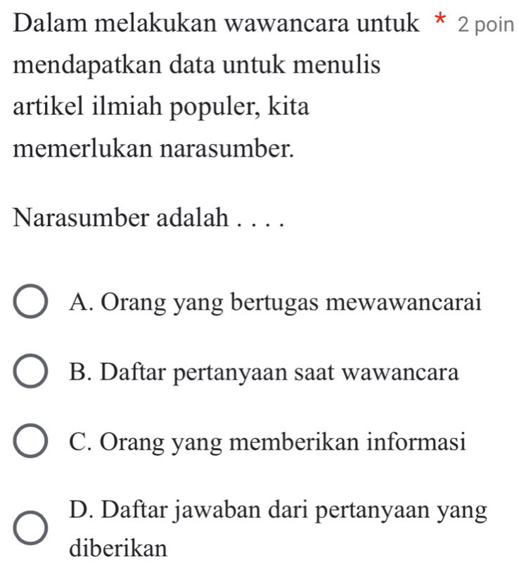 Dalam melakukan wawancara untuk * 2 poin
mendapatkan data untuk menulis
artikel ilmiah populer, kita
memerlukan narasumber.
Narasumber adalah . . . .
A. Orang yang bertugas mewawancarai
B. Daftar pertanyaan saat wawancara
C. Orang yang memberikan informasi
D. Daftar jawaban dari pertanyaan yang
diberikan