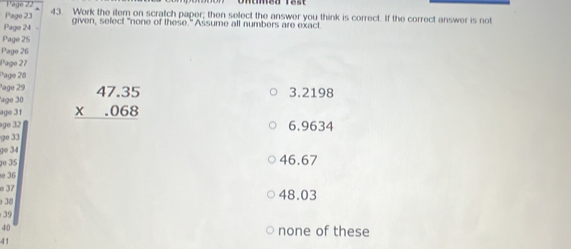 Pago 22
Page 23 43. Work the item on scratch paper; then select the answer you think is correct. If the correct answer is not
Page 24 given, select "none of these." Assume all numbers are exact.
Page 25
Pago 26
Page 27
Page 28
Page 29 3.2198
age 30
age 31 beginarrayr 47.35 * .068 hline endarray
age 32 6.9634
ge 33
9º 34
º 35 46.67
36
o 37 48.03
38
39
40 none of these
41