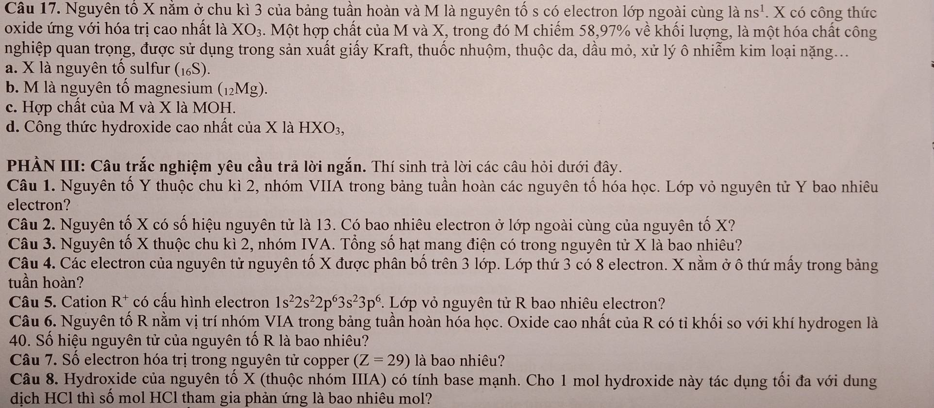 Nguyên tố X nằm ở chu kì 3 của bảng tuần hoàn và M là nguyên tố s có electron lớp ngoài cùng lans^1. X có công thức
oxide ứng với hóa trị cao nhất là XO_3. Một hợp chất của M và X, trong đó M chiếm 58,97% về khối lượng, là một hóa chất công
nghiệp quan trọng, được sử dụng trong sản xuất giấy Kraft, thuốc nhuộm, thuộc da, dầu mỏ, xử lý ô nhiễm kim loại nặng...
a. X là nguyên tổ sulfur (1₆S).
b. M là nguyên tổ magnesium (12Mg).
c. Hợp chất của M và X là MOH.
d. Công thức hydroxide cao nhất của X là HXO_3,
PHÀN III: Câu trắc nghiệm yêu cầu trả lời ngắn. Thí sinh trả lời các câu hỏi dưới đây.
Câu 1. Nguyên tố Y thuộc chu kì 2, nhóm VIIA trong bảng tuần hoàn các nguyên tố hóa học. Lớp vỏ nguyên tử Y bao nhiêu
electron?
Câu 2. Nguyên tố X có số hiệu nguyên tử là 13. Có bao nhiêu electron ở lớp ngoài cùng của nguyên tố X?
Câu 3. Nguyên tố X thuộc chu kì 2, nhóm IVA. Tổng số hạt mang điện có trong nguyên tử X là bao nhiêu?
Câu 4. Các electron của nguyên tử nguyên tố X được phân bố trên 3 lớp. Lớp thứ 3 có 8 electron. X nằm ở ô thứ mấy trong bảng
tuần hoàn?
Câu 5. Cation R^+ có cấu hình electron 1s^22s^22p^63s^23p^6 :. Lớp vỏ nguyên tử R bao nhiêu electron?
Câu 6. Nguyên tố R nằm vị trí nhóm VIA trong bảng tuần hoàn hóa học. Oxide cao nhất của R có tỉ khối so với khí hydrogen là
40. Số hiệu nguyên tử của nguyên tố R là bao nhiêu?
Câu 7. Số electron hóa trị trong nguyên tử copper (Z=29) là bao nhiêu?
Câu 8. Hydroxide của nguyên tổ X (thuộc nhóm IIIA) có tính base mạnh. Cho 1 mol hydroxide này tác dụng tổi đa với dung
dịch HCl thì số mol HCl tham gia phản ứng là bao nhiêu mol?