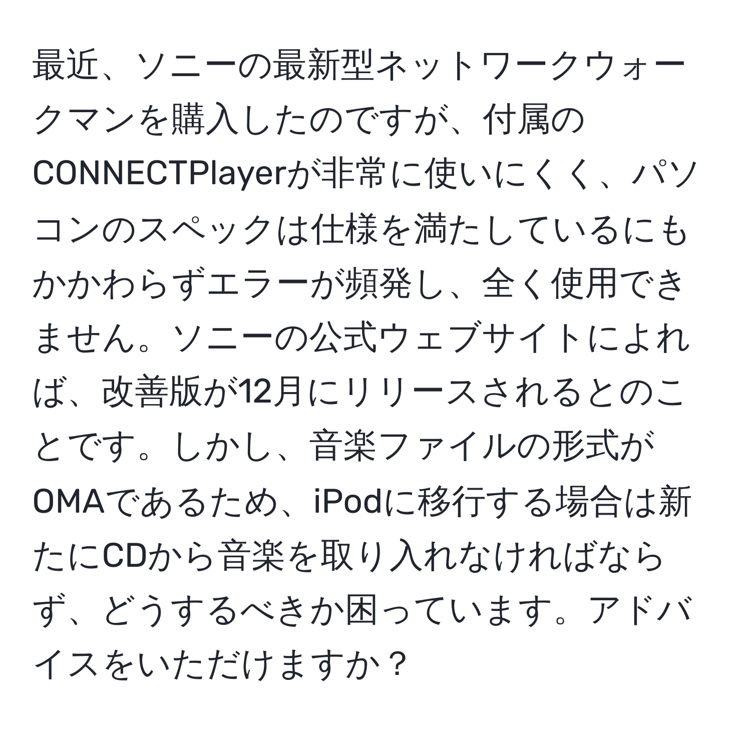 最近、ソニーの最新型ネットワークウォークマンを購入したのですが、付属のCONNECTPlayerが非常に使いにくく、パソコンのスペックは仕様を満たしているにもかかわらずエラーが頻発し、全く使用できません。ソニーの公式ウェブサイトによれば、改善版が12月にリリースされるとのことです。しかし、音楽ファイルの形式がOMAであるため、iPodに移行する場合は新たにCDから音楽を取り入れなければならず、どうするべきか困っています。アドバイスをいただけますか？