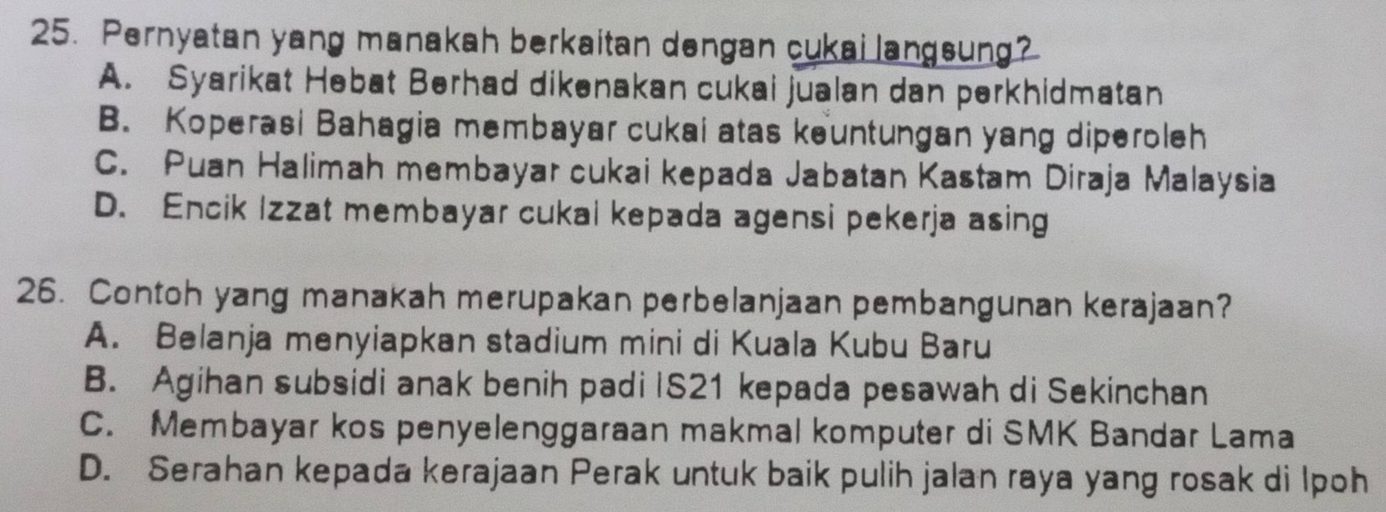 Pernyatan yang manakah berkaitan dengan cukai langsung?
A. Syarikat Hebat Berhad dikenakan cukai jualan dan perkhidmatan
B. Koperasi Bahagia membayar cukai atas keuntungan yang diperoleh
C. Puan Halimah membayar cukai kepada Jabatan Kastam Diraja Malaysia
D. Encik Izzat membayar cukal kepada agensi pekerja asing
26. Contoh yang manakah merupakan perbelanjaan pembangunan kerajaan?
A. Belanja menyiapkan stadium mini di Kuala Kubu Baru
B. Agihan subsidi anak benih padi IS21 kepada pesawah di Sekinchan
C. Membayar kos penyelenggaraan makmal komputer di SMK Bandar Lama
D. Serahan kepada kerajaan Perak untuk baik pulih jalan raya yang rosak di Ipoh