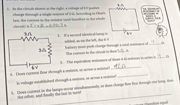 In the circuit shown at the right, a voltage of 6V pushes 
charge through a single resistor of 2 D. According to Olvm's* ntois = H anc o 
law, the current in the resistor (and therefore in the whole 
circuît) is_ 
2. If a second identical lamp is 
added, as on the left, the 6-V
battery mast push charge through a total resistance of _0 
The current in the circuit is then _,, A. 
3. The equivalent resistance of three 4-1 resistors in series is_ 
4. Does current flow through a resistor, or across a resistor! 
_ 
ls voltage established through a resistor, or across a resistor? 
_ 
5. Does current in the lamps occur simultaneously, or does charge flow first through one lamp, shen 
the other, and finally the last in turn!_ 
ih efore equal