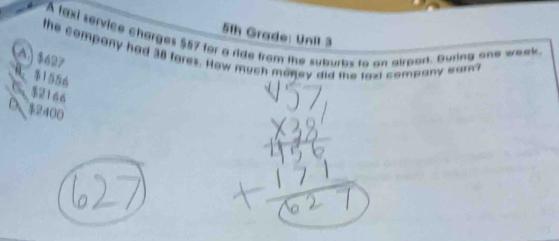 51h Grade: Unil 3
A faxi service charges $57 for a ride from the suburbs to an airport. Buring one week.
the company had 38 fores. How much money did the taxi sompany earn?
A) 8627
A. 1556
C $2166
D $2400