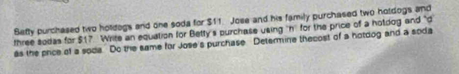 Sefty purchased two holdegs and one soda for $11. Jose and his family purchased two holdogs and 
three sodas for $17 Write an equation for Betty's purchase using "n for the price of a hotdog and "d 
as the price of a sode Do the same for Jose's purchase Determine thecost of a hotdog and a soda