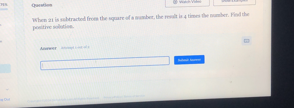 75% Question 
Watch Video Snow Example 
When 21 is subtracted from the square of a number, the result is 4 times the number. Find the 
positive solution. 
Answer Attempt 1 out of 2 
Submit Answer 
og Out Copyright ©2024 DeltaMath.com All Rights Reserved. Privacy Policy ( Terms of Service