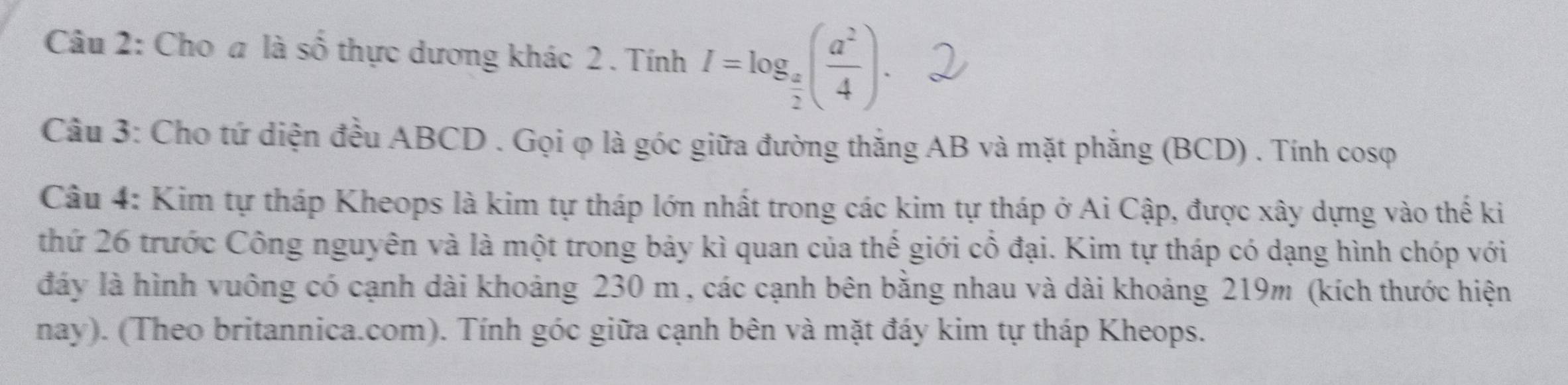 Cho a là cfrac  2/3  6 thực dương khác 2 . Tính I=log _ a/2 ( a^2/4 ). 
Câu 3: Cho tứ diện đều ABCD. Gọi φ là góc giữa đường thắng AB và mặt phẳng (BCD) . Tính cosφ 
Câu 4: Kim tự tháp Kheops là kim tự tháp lớn nhất trong các kim tự tháp ở Ai Cập, được xây dựng vào thế ki 
thứ 26 trước Công nguyên và là một trong bảy kì quan của thế giới cổ đại. Kim tự tháp có dạng hình chóp với 
đáy là hình vuông có cạnh dài khoảng 230 m , các cạnh bên bằng nhau và dài khoảng 219m (kích thước hiện 
nay). (Theo britannica.com). Tính góc giữa cạnh bên và mặt đáy kim tự tháp Kheops.