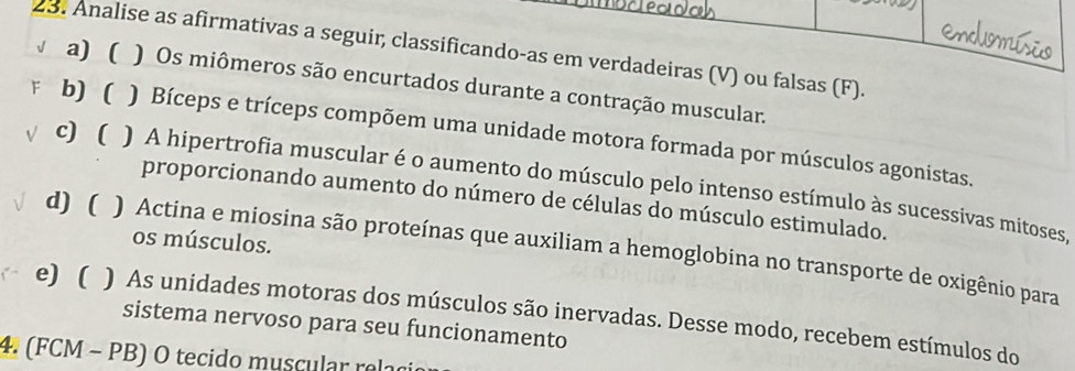 Analise as afirmativas a seguir, classificando-as em verdadeiras (V) ou falsas (F).
a) ( ) Os miômeros são encurtados durante a contração muscular.
b) ( ) Bíceps e tríceps compõem uma unidade motora formada por músculos agonistas.
c) ( ) A hipertrofia muscular é o aumento do músculo pelo intenso estímulo às sucessivas mitoses,
proporcionando aumento do número de células do músculo estimulado.
os músculos.
d) ( ) Actina e miosina são proteínas que auxiliam a hemoglobina no transporte de oxigênio para
e) ( ) As unidades motoras dos músculos são inervadas. Desse modo, recebem estímulos do
sistema nervoso para seu funcionamento
4. (FCM - PB) O tecido muscular relaci