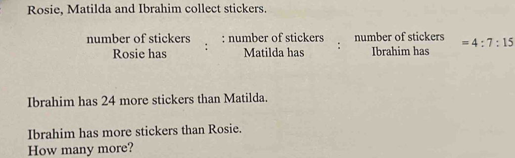 Rosie, Matilda and Ibrahim collect stickers. 
number of stickers : number of stickers number of stickers =4:7:15
Rosie has : 
Matilda has : Ibrahim has 
Ibrahim has 24 more stickers than Matilda. 
Ibrahim has more stickers than Rosie. 
How many more?