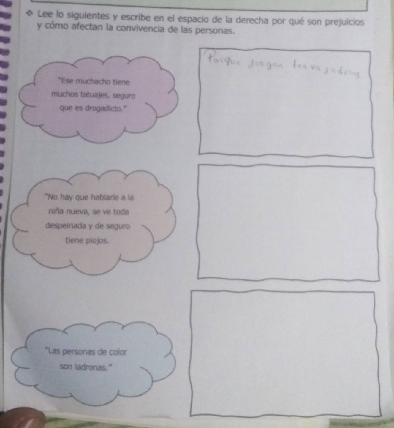 Lee lo siguientes y escribe en el espacio de la derecha por qué son prejuicios 
y cómo afectan la convivencia de las personas. 
"Ese muchacho tiene 
muchos tatuajes, seguro 
que es drogadicto." 
“No hay que hablarie a la 
niña nueva, se ve toda 
despeinada y de seguro 
tiene piojos. 
'Las personas de color 
son ladronas."