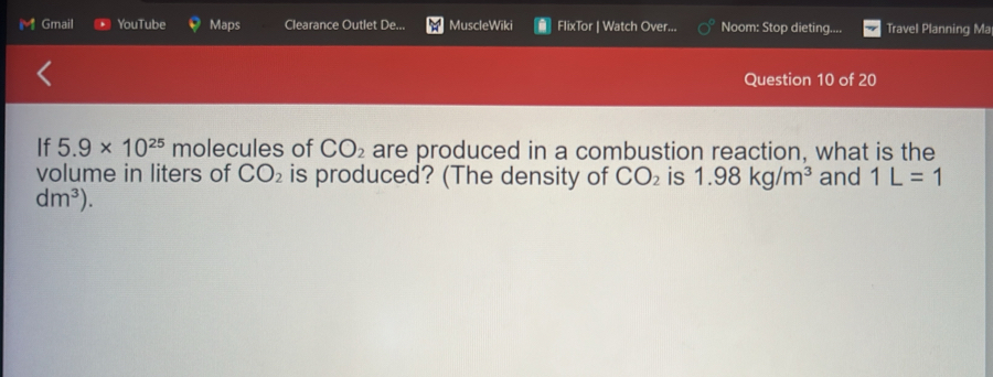 Gmail YouTube Maps Clearance Outlet De... MuscleWiki FlixTor | Watch Over... Noom: Stop dieting.... Travel Planning Ma 
Question 10 of 20 
If 5.9* 10^(25) molecules of CO_2 are produced in a combustion reaction, what is the 
volume in liters of CO_2 is produced? (The density of CO_2 is 1.98kg/m^3 and 1L=1
dm^3).