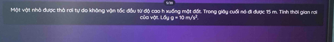 5/20 
Một vật nhỏ được thả rơi tự do không vận tốc đầu từ độ cao h xuống mặt đất. Trong giây cuối nó đi được 15 m. Tính thời gian rơi 
của vật..6u g=10m/s^2.