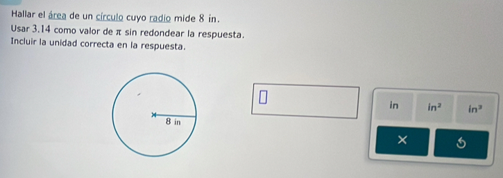 Hallar el área de un círculo cuyo radio mide 8 in. 
Usar 3.14 como valor de π sin redondear la respuesta. 
Incluir la unidad correcta en la respuesta.
₹in in^2 in^3
×