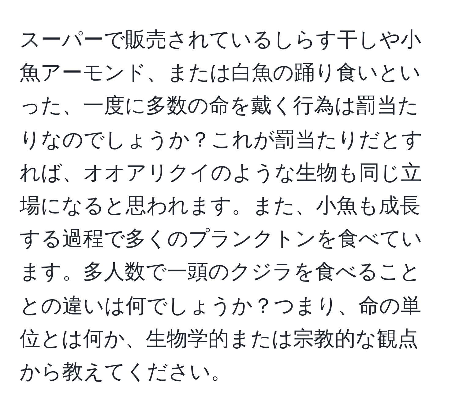 スーパーで販売されているしらす干しや小魚アーモンド、または白魚の踊り食いといった、一度に多数の命を戴く行為は罰当たりなのでしょうか？これが罰当たりだとすれば、オオアリクイのような生物も同じ立場になると思われます。また、小魚も成長する過程で多くのプランクトンを食べています。多人数で一頭のクジラを食べることとの違いは何でしょうか？つまり、命の単位とは何か、生物学的または宗教的な観点から教えてください。