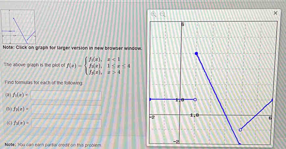 Note: Click on graph for larger version in new browser window. 
The above graph is the plot of f(x)=beginarrayl f_1(x),x<1 f_2(x),1≤ x≤ 4 f_3(x),x>4endarray.
Find formulas for each of the following 
(a) f_1(x)=
(b) f_2(x)=
(C) f_3(x)=
Note: You can earn partial credit on this problem