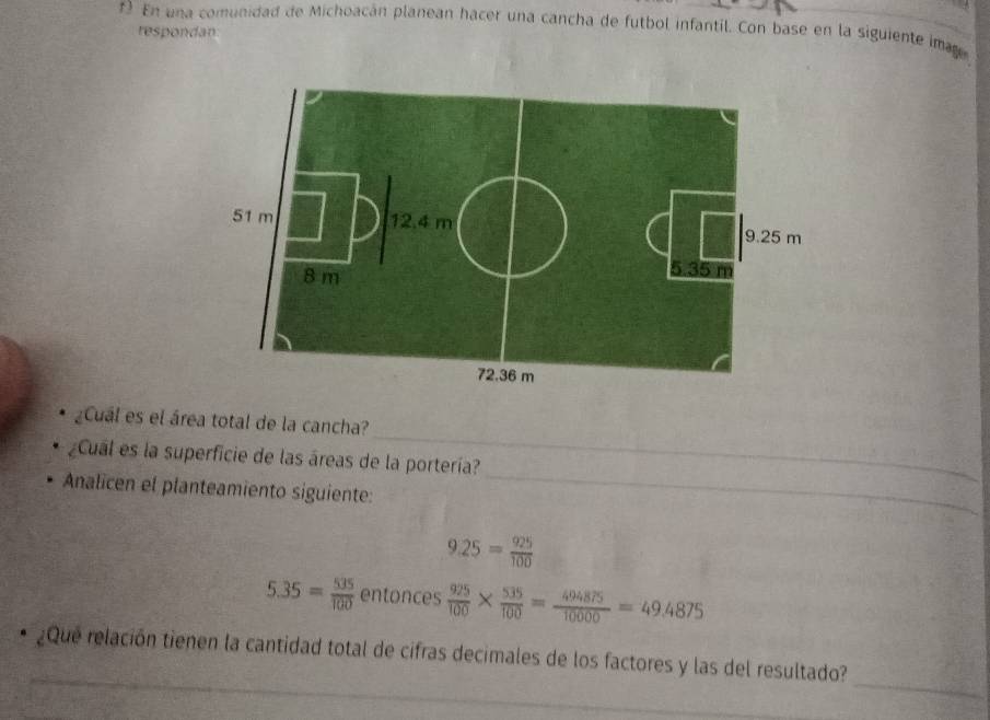 En una comunidad de Michoacán planean hacer una cancha de futbol infantil. Con base en la siguiente ima 
respondan 
_ 
¿Cuál es el área total de la cancha? 
_ 
¿Cual es la superficie de las áreas de la portería? 
Analicen el planteamiento siguiente:
9.25= 925/100 
5.35= 535/100  entonces  925/100 *  535/100 = 494875/10000 =49.4875
_ 
_ 
¿Que relación tienen la cantidad total de cifras decimales de los factores y las del resultado?