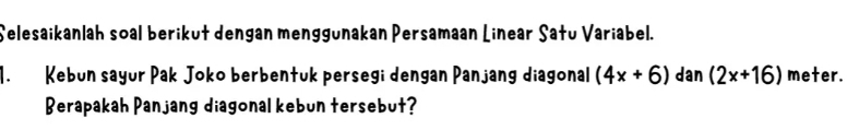 Selesaikanlah soal berikut dengan menggunakan Persamaan Linear Satu Variabel. 
1. Kebun sayur Pak Joko berbentuk persegi dengan Panjang diagonal (4x+6) dan (2x+16) meter. 
Berapakah Panjang diagonal kebun tersebut?