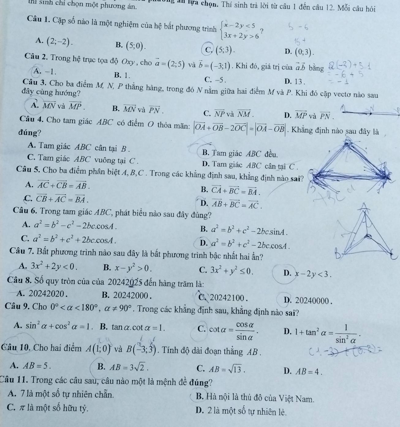 thi sinh chỉ chọn một phương án.
ường an lựa chọn. Thí sinh trả lời từ câu 1 đến câu 12. Mỗi câu hỏi
Câu 1. Cặp số nào là một nghiệm của hệ bất phương trình beginarrayl x-2y<5 3x+2y>6endarray. ?
A. (2;-2).
B. (5;0).
C, (5;3). (0;3).
D.
Câu 2. Trong hệ trục tọa độ Oxy , cho vector a=(2;5) và vector b=(-3;1). Khi đó, giá trị của vector a.vector b bǎng
A. -1. B. 1. D. 13 .
C. -5 .
Câu 3. Cho ba điểm M, N, P thẳng hàng, trong đó N nằm giữa hai điểm M và P. Khi đó cặp vectơ nào sau
đây cùng hướng?
A. vector MN và vector MP. B. vector MN và vector PN. vector NP và vector NM. D. vector MP và vector PN.
C.
Câu 4. Cho tam giác ABC có điểm O thỏa mãn: |vector OA+vector OB-2vector OC|=|vector OA-vector OB|. Khẳng định nào sau đây là
đúng?
A. Tam giác ABC cân tại B .
B. Tam giác ABC đều.
C. Tam giác ABC vuông tại C . D. Tam giác ABC cân tại C .
Câu 5. Cho ba điểm phân biệt A,B,C . Trong các khẳng định sau, khẳng định nào sai?
A. vector AC+vector CB=vector AB.
B. vector CA+vector BC=vector BA.
,C. vector CB+vector AC=vector BA.
D. vector AB+vector BC=vector AC.
Câu 6. Trong tam giác ABC, phát biểu nào sau đây đúng?
A. a^2=b^2-c^2-2bc.cos A.
B. a^2=b^2+c^2-2bcsin A.
C. a^2=b^2+c^2+2bc.cos A.
D. a^2=b^2+c^2-2bc.cos A.
Câu 7. Bất phương trình nào sau đây là bất phương trình bậc nhất hai ẩn?
A. 3x^2+2y<0. B. x-y^2>0. C. 3x^2+y^2≤ 0. D. x-2y<3.
Câu 8. Số quy tròn của của 20242025 đến hàng trăm là:
A. 20242020 . B. 20242000 . C. 20242100. D. 20240000 .
Câu 9. Cho 0° <180°,alpha != 90°. Trong các khẳng định sau, khẳng định nào sai?
A. sin^2alpha +cos^2alpha =1 B. tan alpha .cot alpha =1. C. cot alpha = cos alpha /sin alpha  . D. 1+tan^2alpha = 1/sin^2alpha  .
Câu 10. Cho hai điểm A(1;0) và B(-3;3). Tính độ dài đoạn thắng AB .
A. AB=5. B. AB=3sqrt(2).
C. AB=sqrt(13).
D. AB=4.
Câu 11. Trong các câu sau, câu nào một là mệnh đề đúng?
A. 7 là một số tự nhiên chẵn. B. Hà nội là thủ đô của Việt Nam.
C. π là một số hữu tỷ. Shat O )  nhiên lẻ .
D. 2 là một :
