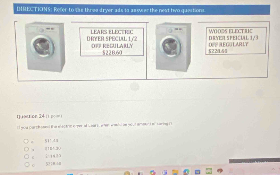 DIRECTIONS: Refer to the three dryer ads to answer the next two questions.
--
LEARS ELECTRIC WOODS ELECTRIC
DRYER SPECIAL 1/2 DRYER SPEICIAL 1/3
OFF REGULARLY OFF REGULARLY
$228.60 $228.60
Question 24 (1 point)
If you purchased the electric dryer at Lears, what would be your amount of savings?
a $11.43
b $104.30
C $114.30
d $228.60