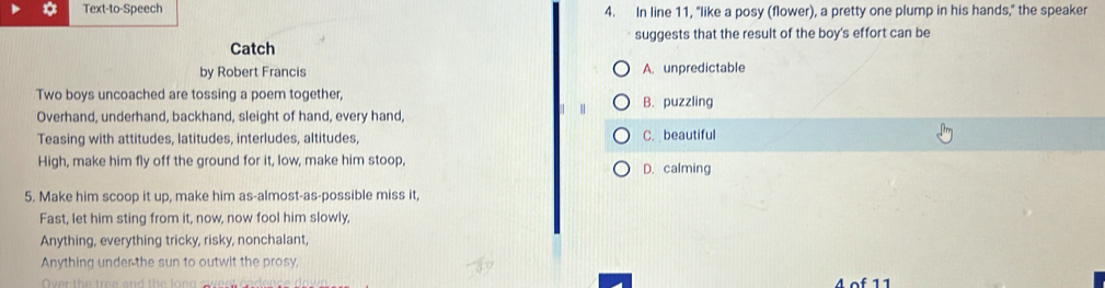 Text-to-Speech 4. In line 11, "like a posy (flower), a pretty one plump in his hands," the speaker
suggests that the result of the boy's effort can be
Catch
by Robert Francis A. unpredictable
Two boys uncoached are tossing a poem together, B. puzzling
Overhand, underhand, backhand, sleight of hand, every hand,
Teasing with attitudes, latitudes, interludes, altitudes, C. beautiful
High, make him fly off the ground for it, low, make him stoop, D. calming
5. Make him scoop it up, make him as-almost-as-possible miss it,
Fast, let him sting from it, now, now fool him slowly,
Anything, everything tricky, risky, nonchalant,
Anything under the sun to outwit the prosy,
4 of 11