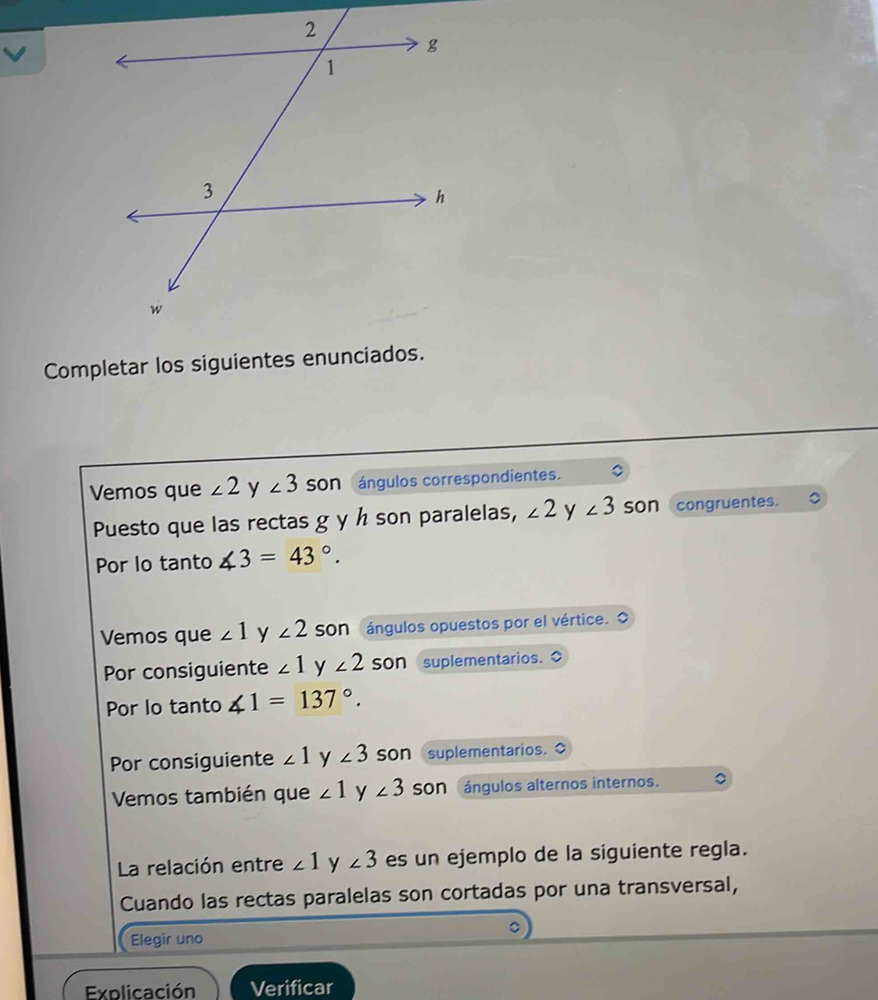 Completar los siguientes enunciados. 
Vemos que ∠ 2 y ∠ 3 Son ángulos correspondientes. 
Puesto que las rectas g y h son paralelas, ∠ 2 y ∠ 3 son congruentes. 
Por lo tanto ∠ 3=43°. 
Vemos que ∠ 1 y ∠ 2 Son ángulos opuestos por el vértice. O 
Por consiguiente ∠ 1 y ∠ 2 son suplementarios. 
Por lo tanto ∠ 1=137°. 
Por consiguiente ∠ 1 y ∠ 3 son suplementarios. 
Vemos también que ∠ 1 y ∠ 3 Son ángulos alternos internos. 
La relación entre ∠ 1 y ∠ 3 es un ejemplo de la siguiente regla. 
Cuando las rectas paralelas son cortadas por una transversal, 
Elegir uno 
Explicación Verificar