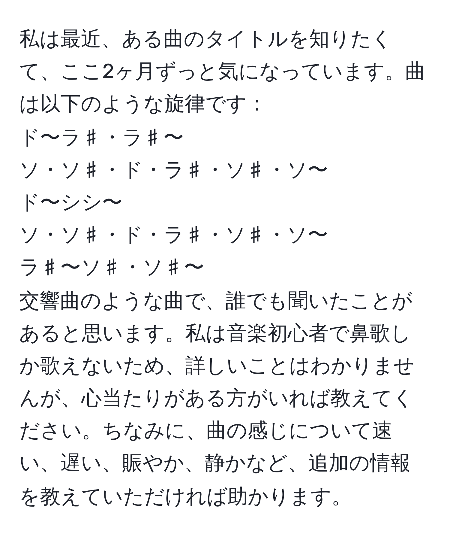 私は最近、ある曲のタイトルを知りたくて、ここ2ヶ月ずっと気になっています。曲は以下のような旋律です：  
ド〜ラ♯・ラ♯〜  
ソ・ソ♯・ド・ラ♯・ソ♯・ソ〜  
ド〜シシ〜  
ソ・ソ♯・ド・ラ♯・ソ♯・ソ〜  
ラ♯〜ソ♯・ソ♯〜  
交響曲のような曲で、誰でも聞いたことがあると思います。私は音楽初心者で鼻歌しか歌えないため、詳しいことはわかりませんが、心当たりがある方がいれば教えてください。ちなみに、曲の感じについて速い、遅い、賑やか、静かなど、追加の情報を教えていただければ助かります。