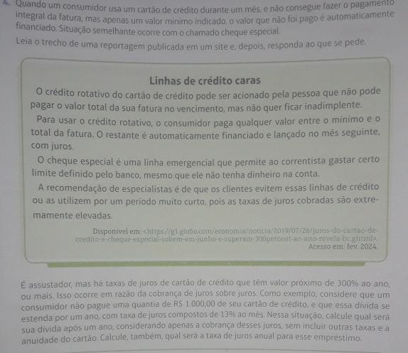 Quando um consumidor usa um cartão de crédito durante um mês, e não consegue fazer o pagamento
integral da fatura, mas apenas um valor mínimo indicado, o valor que não foi pago é automaticamente
financiado. Situação semelhante ocorre com o chamado cheque especial.
Leia o trecho de uma reportagem publicada em um site e, depois, responda ao que se pede.
Linhas de crédito caras
O crédito rotativo do cartão de crédito pode ser acionado pela pessoa que não pode
pagar o valor total da sua fatura no vencimento, mas não quer ficar inadimplente.
Para usar o crédito rotativo, o consumidor paga qualquer valor entre o mínimo e o
total da fatura. O restante é automaticamente financiado e lançado no mês seguinte,
com juros.
O cheque especial é uma linha emergencial que permite ao correntista gastar certo
limite definido pelo banco, mesmo que ele não tenha dinheiro na conta.
A recomendação de especialistas é de que os clientes evitem essas linhas de crédito
ou as utilizem por um período muito curto, pois as taxas de juros cobradas são extre-
mamente elevadas.
Disponível em:.
Acesso em: fev, 2024.
É assustador, mas há taxas de juros de cartão de crédito que têm valor próximo de 300% ao ano,
ou mais. Isso ocorre em razão da cobrança de juros sobre juros. Como exemplo, considere que um
consumidor não pague uma quantia de R$ 1.000,00 de seu cartão de crédito, e que essa dívida se
estenda por um ano, com taxa de juros compostos de 13% ao mês. Nessa situação, calcule qual sera
sua dívida após um ano, considerando apenas a cobrança desses juros, sem incluir outras taxas e a
anuidade do cartão. Calcule, também, qual será a taxa de juros anual para esse empréstimo.