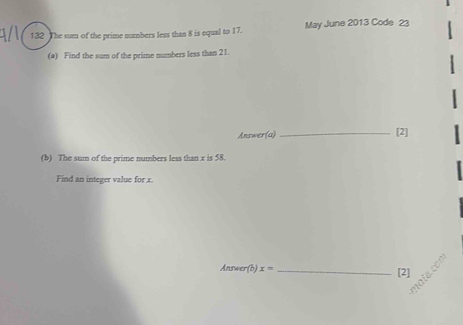 May June 2013 Code 23 
132 The sum of the prime numbers less than 8 is equal to 17. 
(a) Find the sum of the prime numbers less than 21. 
Answer(a) _[2] 
(b) The sum of the prime numbers less than x is 58. 
Find an integer value for x. 
Answer(b) x= _[2]