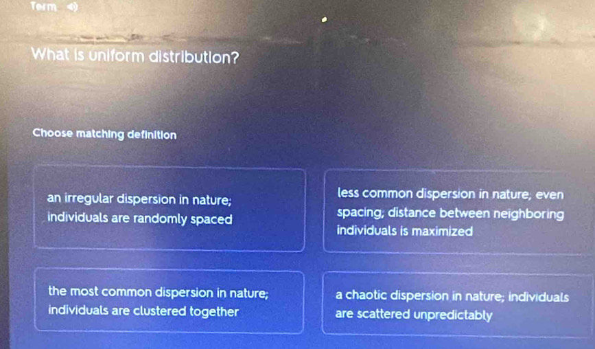 Term
What is uniform distribution?
Choose matching definition
an irregular dispersion in nature;
less common dispersion in nature, even
individuals are randomly spaced
spacing; distance between neighboring
individuals is maximized
the most common dispersion in nature; a chaotic dispersion in nature; individuals
individuals are clustered together are scattered unpredictably