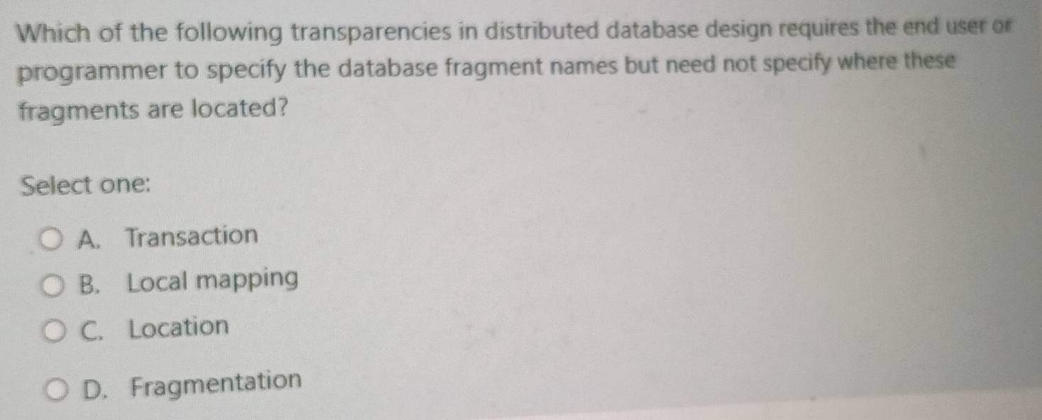 Which of the following transparencies in distributed database design requires the end user or
programmer to specify the database fragment names but need not specify where these
fragments are located?
Select one:
A. Transaction
B. Local mapping
C. Location
D. Fragmentation