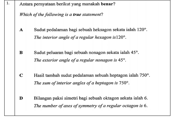 Antara pernyataan berikut yang manakah benar?
Which of the following is a true statement?
A Sudut pedalaman bagi sebuah heksagon sekata ialah 120°. 
The interior angle of a regular hexagon is 120°.
B Sudut peluaran bagi sebuah nonagon sekata ialah 45°. 
The exterior angle of a regular nonagon is 45°.
C Hasil tambah sudut pedalaman sebuah heptagon ialah 750°. 
The sum of interior angles of a heptagon is 750°.
D Bilangan paksi simetri bagi sebuah oktagon sekata ialah 6.
The number of axes of symmetry of a regular octagon is 6.