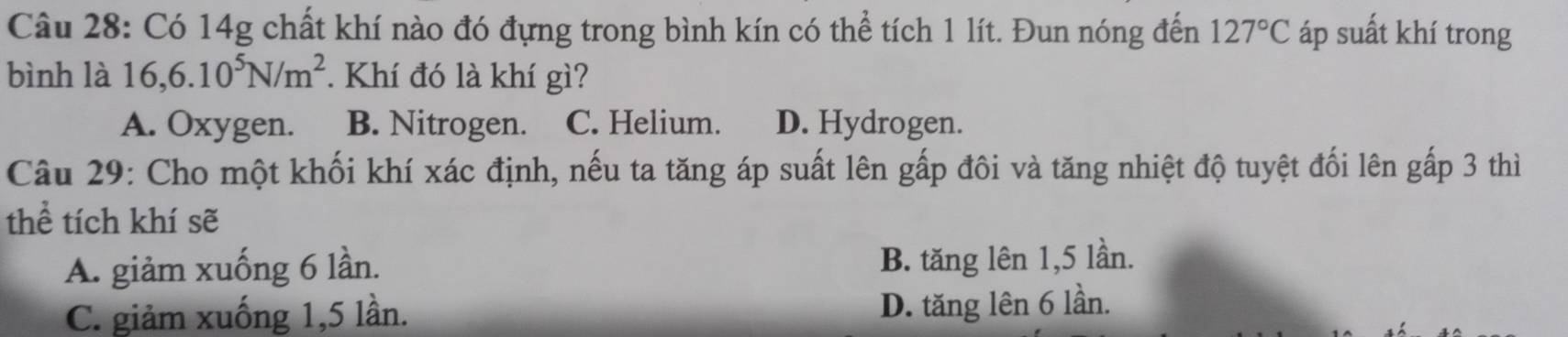 Có 14g chất khí nào đó đựng trong bình kín có thể tích 1 lít. Đun nóng đến 127°C áp suất khí trong
bình là 16, 6.10^5N/m^2. Khí đó là khí gì?
A. Oxygen. B. Nitrogen. C. Helium. D. Hydrogen.
Câu 29: Cho một khối khí xác định, nếu ta tăng áp suất lên gấp đôi và tăng nhiệt độ tuyệt đối lên gấp 3 thì
thể tích khí sẽ
A. giảm xuống 6 lần. B. tăng lên 1, 5 lần.
C. giảm xuống 1, 5 lần. D. tăng lên 6 lần.