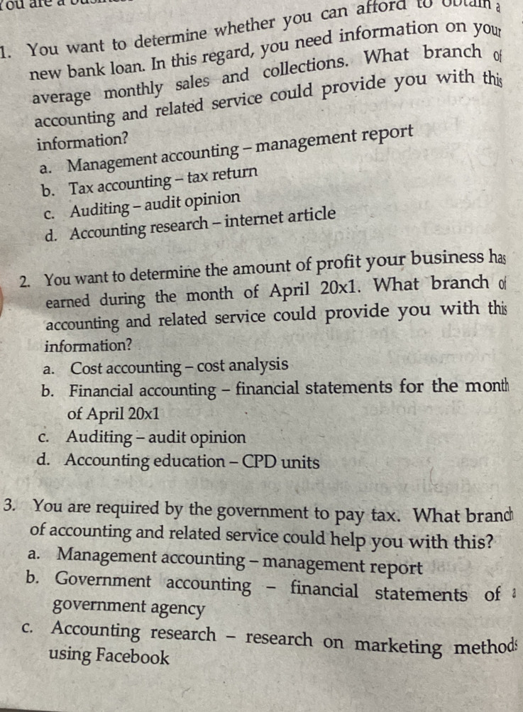 ou are à 
1. You want to determine whether you can afford to obtain a
new bank loan. In this regard, you need information on your
average monthly sales and collections. What branch o
accounting and related service could provide you with this
information?
a. Management accounting - management report
b. Tax accounting - tax return
c. Auditing - audit opinion
d. Accounting research - internet article
2. You want to determine the amount of profit your business has
earned during the month of April 20x 1. What branch o
accounting and related service could provide you with this
information?
a. Cost accounting - cost analysis
b. Financial accounting - financial statements for the mont
of April 20x1
c. Auditing - audit opinion
d. Accounting education - CPD units
3. You are required by the government to pay tax. What brand
of accounting and related service could help you with this?
a. Management accounting - management report
b. Government accounting - financial statements of 
government agency
c. Accounting research - research on marketing method
using Facebook