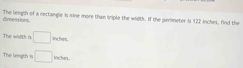 The length of a rectangle is nine more than triple the width. If the perimeter is 122 inches, find the
dimensions.
The width is □ inches.
The length is □ inches.