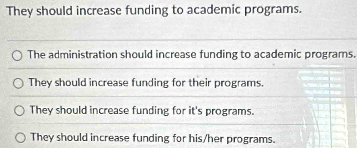 They should increase funding to academic programs.
The administration should increase funding to academic programs.
They should increase funding for their programs.
They should increase funding for it's programs.
They should increase funding for his/her programs.