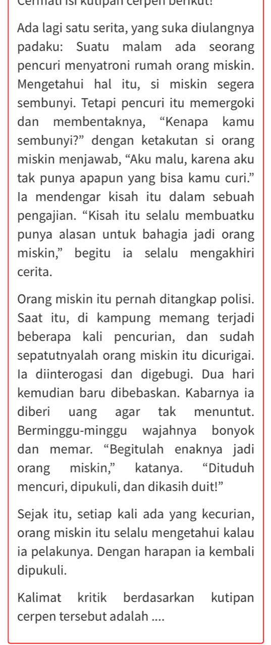 Cenhatr isi kutipan Čerpen benkut: 
Ada lagi satu serita, yang suka diulangnya 
padaku: Suatu malam ada seorang 
pencuri menyatroni rumah orang miskin. 
Mengetahui hal itu, si miskin segera 
sembunyi. Tetapi pencuri itu memergoki 
dan membentaknya, “Kenapa kamu 
sembunyi?” dengan ketakutan si orang 
miskin menjawab, “Aku malu, karena aku 
tak punya apapun yang bisa kamu curi.” 
Ia mendengar kisah itu dalam sebuah 
pengajian.“Kisah itu selalu membuatku 
punya alasan untuk bahagia jadi orang 
miskin,” begitu ia selalu mengakhiri 
cerita. 
Orang miskin itu pernah ditangkap polisi. 
Saat itu, di kampung memang terjadi 
beberapa kali pencurian, dan sudah 
sepatutnyalah orang miskin itu dicurigai. 
la diinterogasi dan digebugi. Dua hari 
kemudian baru dibebaskan. Kabarnya ia 
diberi uang agar tak menuntut. 
Berminggu-minggu wajahnya bonyok 
dan memar. “Begitulah enaknya jadi 
orang miskin,” katanya. “Dituduh 
mencuri, dipukuli, dan dikasih duit!” 
Sejak itu, setiap kali ada yang kecurian, 
orang miskin itu selalu mengetahui kalau 
ia pelakunya. Dengan harapan ia kembali 
dipukuli. 
Kalimat kritik berdasarkan kutipan 
cerpen tersebut adalah ....