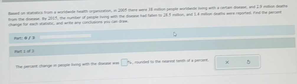 Based on statistics from a worldwide health organization, in 2005 there were 38 million people worldwide living with a certain disease, and 2.9 million deaths 
from the disease. By 2015, the number of people living with the disease had fallen to 28.5 million, and 1.4 million deaths were reported. Find the percent 
change for each statistic, and write any conclusions you can draw. 
Part: 0 / 3 
Part 1 of 3 
The percent change in people living with the disease was □ % , rounded to the nearest tenth of a percent. 
5